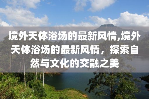 境外天體浴場的最新風(fēng)情,境外天體浴場的最新風(fēng)情，探索自然與文化的交融之美
