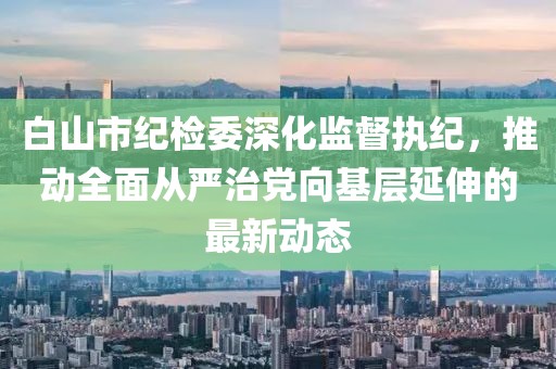 白山市紀(jì)檢委深化監(jiān)督執(zhí)紀(jì)，推動(dòng)全面從嚴(yán)治黨向基層延伸的最新動(dòng)態(tài)