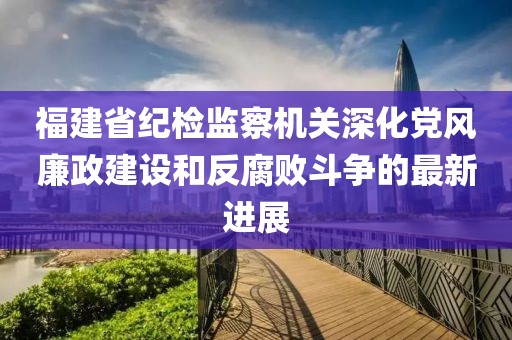 福建省紀(jì)檢監(jiān)察機(jī)關(guān)深化黨風(fēng)廉政建設(shè)和反腐敗斗爭的最新進(jìn)展
