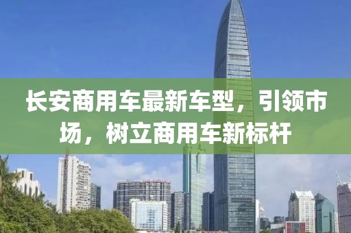 長安商用車最新車型，引領(lǐng)市場，樹立商用車新標(biāo)桿