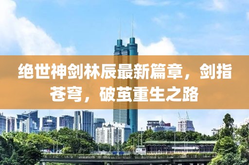 絕世神劍林辰最新篇章，劍指蒼穹，破繭重生之路
