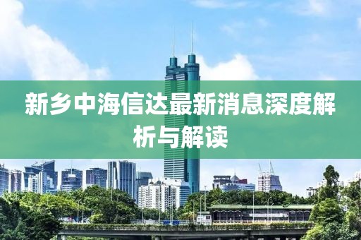 新鄉(xiāng)中海信達(dá)最新消息深度解析與解讀