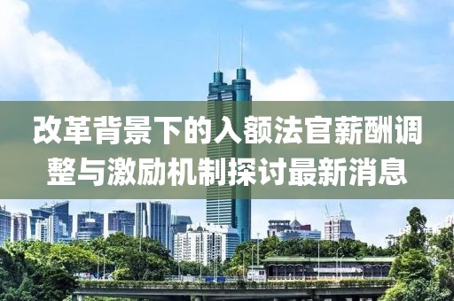 改革背景下的入額法官薪酬調(diào)整與激勵(lì)機(jī)制探討最新消息