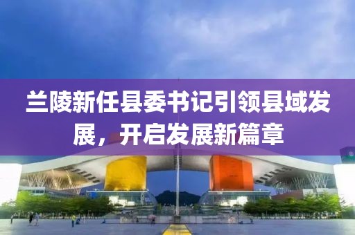 蘭陵新任縣委書記引領(lǐng)縣域發(fā)展，開啟發(fā)展新篇章