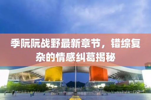 季阮阮戰(zhàn)野最新章節(jié)，錯綜復雜的情感糾葛揭秘