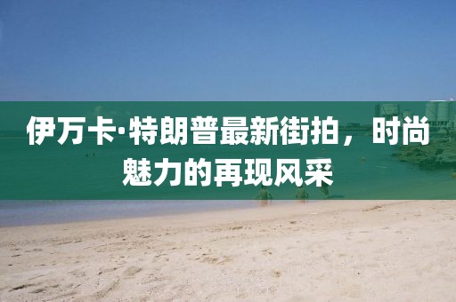 伊萬卡·特朗普最新街拍，時尚魅力的再現(xiàn)風采