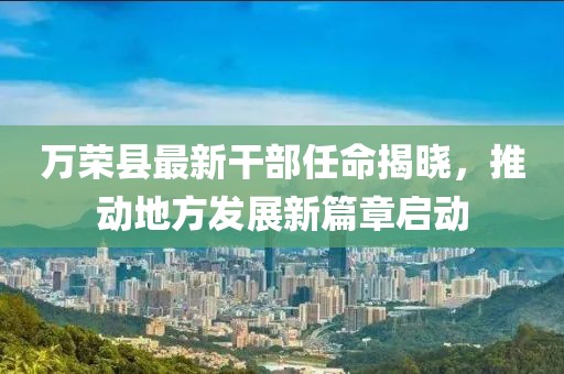 萬榮縣最新干部任命揭曉，推動(dòng)地方發(fā)展新篇章啟動(dòng)
