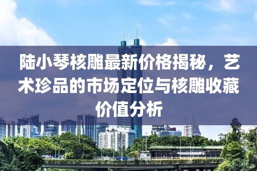 陸小琴核雕最新價(jià)格揭秘，藝術(shù)珍品的市場(chǎng)定位與核雕收藏價(jià)值分析