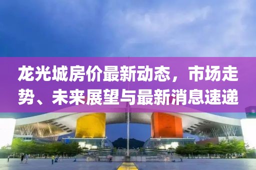 龍光城房?jī)r(jià)最新動(dòng)態(tài)，市場(chǎng)走勢(shì)、未來展望與最新消息速遞