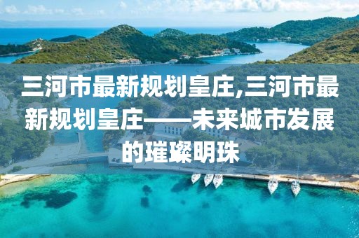 三河市最新規(guī)劃皇莊,三河市最新規(guī)劃皇莊——未來城市發(fā)展的璀璨明珠