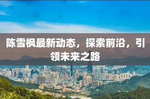 陳雪楓最新動(dòng)態(tài)，探索前沿，引領(lǐng)未來(lái)之路