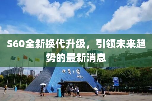 S60全新?lián)Q代升級(jí)，引領(lǐng)未來趨勢(shì)的最新消息
