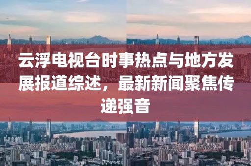 云浮電視臺時(shí)事熱點(diǎn)與地方發(fā)展報(bào)道綜述，最新新聞聚焦傳遞強(qiáng)音
