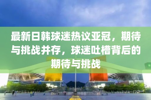 最新日韓球迷熱議亞冠，期待與挑戰(zhàn)并存，球迷吐槽背后的期待與挑戰(zhàn)