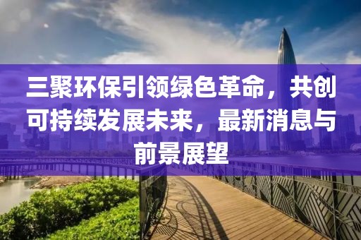 三聚環(huán)保引領(lǐng)綠色革命，共創(chuàng)可持續(xù)發(fā)展未來，最新消息與前景展望