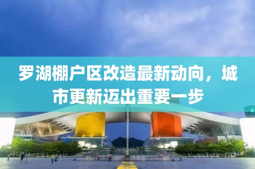 羅湖棚戶區(qū)改造最新動(dòng)向，城市更新邁出重要一步