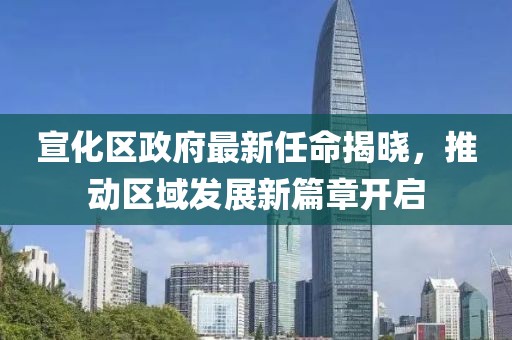 宣化區(qū)政府最新任命揭曉，推動區(qū)域發(fā)展新篇章開啟