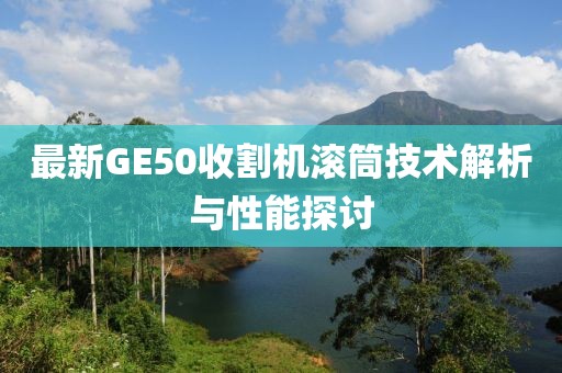 最新GE50收割機(jī)滾筒技術(shù)解析與性能探討