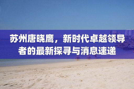 蘇州唐曉鷹，新時(shí)代卓越領(lǐng)導(dǎo)者的最新探尋與消息速遞