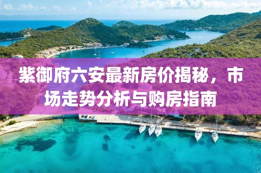 紫御府六安最新房價揭秘，市場走勢分析與購房指南