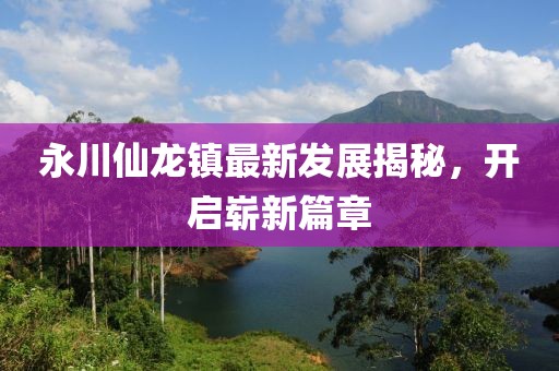 永川仙龍鎮(zhèn)最新發(fā)展揭秘，開(kāi)啟嶄新篇章
