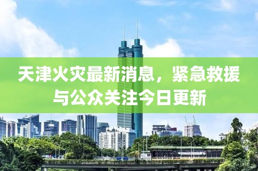 天津火災最新消息，緊急救援與公眾關注今日更新