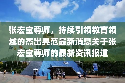張宏寶尊師，持續(xù)引領(lǐng)教育領(lǐng)域的杰出典范最新消息關(guān)于張宏寶尊師的最新資訊報道