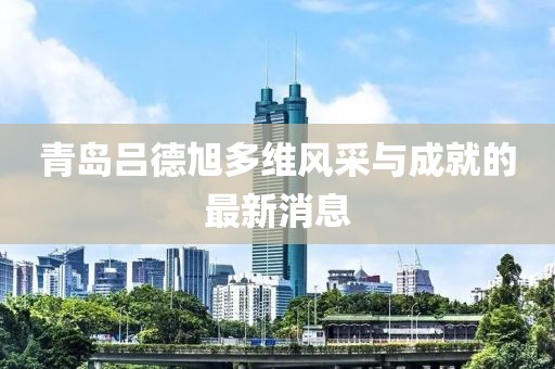 青島呂德旭多維風采與成就的最新消息