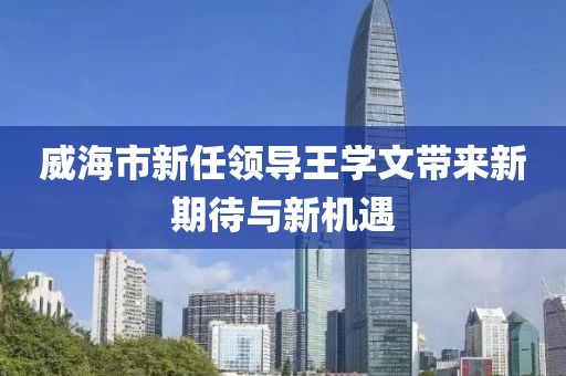 威海市新任領(lǐng)導(dǎo)王學(xué)文帶來新期待與新機(jī)遇