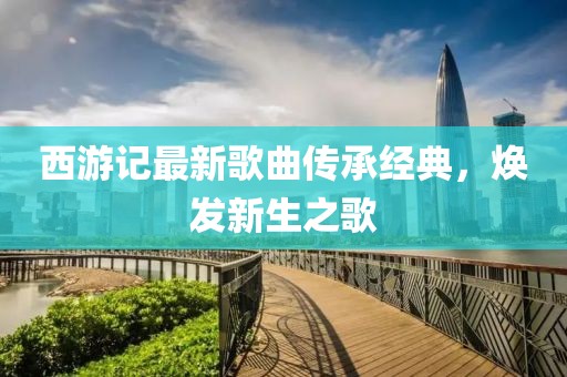西游記最新歌曲傳承經(jīng)典，煥發(fā)新生之歌
