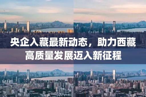 央企入藏最新動(dòng)態(tài)，助力西藏高質(zhì)量發(fā)展邁入新征程
