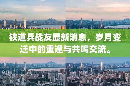 鐵道兵戰(zhàn)友最新消息，歲月變遷中的重逢與共鳴交流。