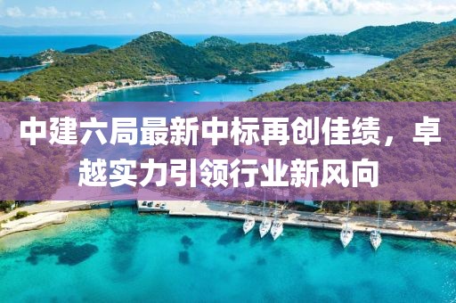 中建六局最新中標再創(chuàng)佳績，卓越實力引領行業(yè)新風向