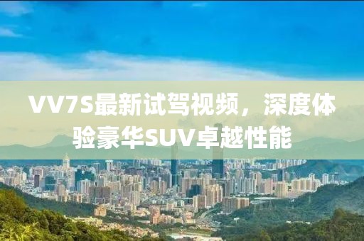 VV7S最新試駕視頻，深度體驗豪華SUV卓越性能