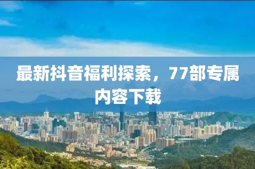 最新抖音福利探索，77部專屬內(nèi)容下載