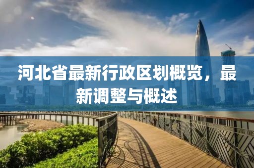 河北省最新行政區(qū)劃概覽，最新調整與概述