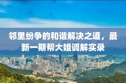 鄰里紛爭的和諧解決之道，最新一期幫大姐調(diào)解實錄