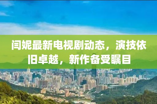 閆妮最新電視劇動態(tài)，演技依舊卓越，新作備受矚目