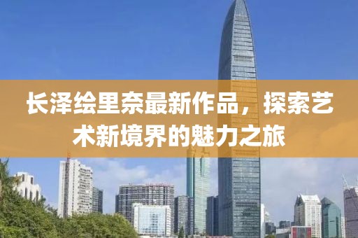 長澤繪里奈最新作品，探索藝術(shù)新境界的魅力之旅