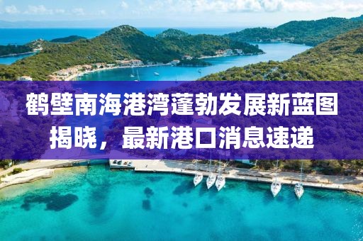 鶴壁南海港灣蓬勃發(fā)展新藍圖揭曉，最新港口消息速遞