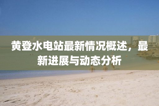 黃登水電站最新情況概述，最新進展與動態(tài)分析