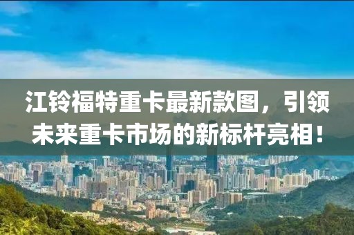 江鈴福特重卡最新款圖，引領(lǐng)未來(lái)重卡市場(chǎng)的新標(biāo)桿亮相！