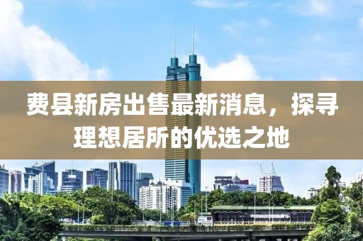 費(fèi)縣新房出售最新消息，探尋理想居所的優(yōu)選之地