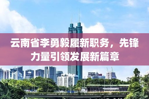云南省李勇毅履新職務(wù)，先鋒力量引領(lǐng)發(fā)展新篇章
