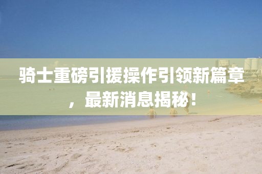 騎士重磅引援操作引領(lǐng)新篇章，最新消息揭秘！