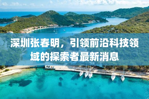 深圳張春明，引領(lǐng)前沿科技領(lǐng)域的探索者最新消息