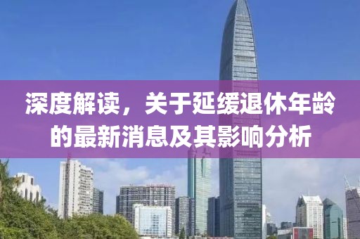 深度解讀，關(guān)于延緩退休年齡的最新消息及其影響分析