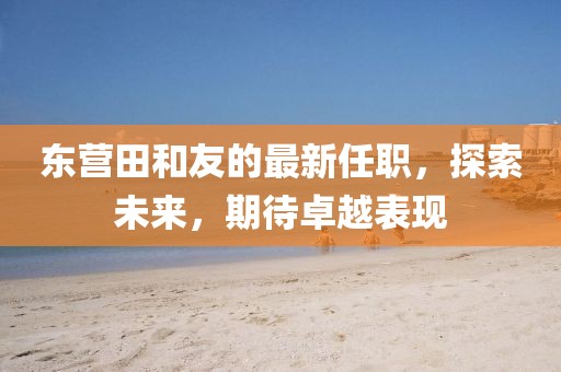 東營(yíng)田和友的最新任職，探索未來(lái)，期待卓越表現(xiàn)
