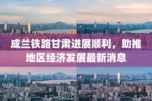 成蘭鐵路甘肅進(jìn)展順利，助推地區(qū)經(jīng)濟(jì)發(fā)展最新消息