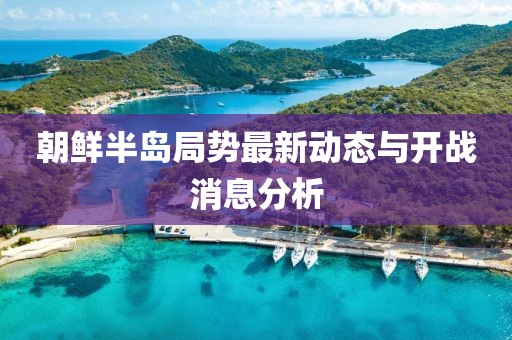 朝鮮半島局勢(shì)最新動(dòng)態(tài)與開(kāi)戰(zhàn)消息分析